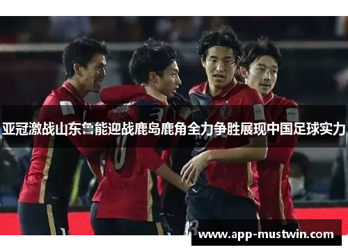 亚冠激战山东鲁能迎战鹿岛鹿角全力争胜展现中国足球实力